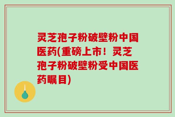 灵芝孢子粉破壁粉中国医药(重磅上市！灵芝孢子粉破壁粉受中国医药瞩目)-第1张图片-破壁灵芝孢子粉研究指南