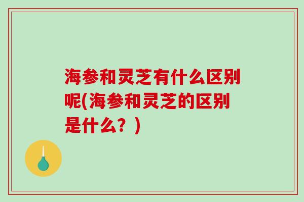 海参和灵芝有什么区别呢(海参和灵芝的区别是什么？)-第1张图片-破壁灵芝孢子粉研究指南