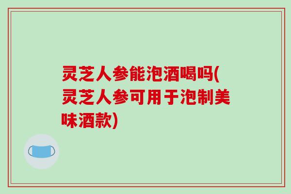 灵芝人参能泡酒喝吗(灵芝人参可用于泡制美味酒款)-第1张图片-破壁灵芝孢子粉研究指南 灵芝人参能泡酒喝吗(灵芝人参可用于泡制美味酒款)-第1张图片-破壁灵芝孢子粉研究指南