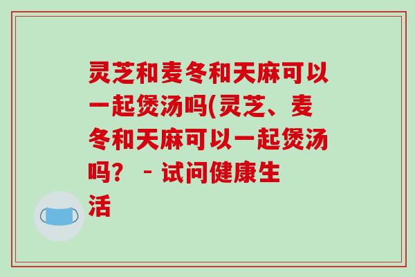 灵芝和麦冬和天麻可以一起煲汤吗(灵芝、麦冬和天麻可以一起煲汤吗? - 试问健康生活-第1张图片-破壁灵芝孢子粉研究指南 灵芝和麦冬和天麻可以一起煲汤吗(灵芝、麦冬和天麻可以一起煲汤吗? - 试问健康生活-第1张图片-破壁灵芝孢子粉研究指南