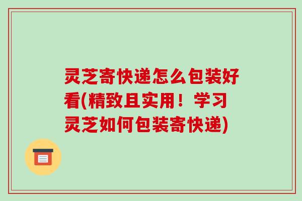 灵芝寄快递怎么包装好看(精致且实用！学习灵芝如何包装寄快递)-第1张图片-破壁灵芝孢子粉研究指南