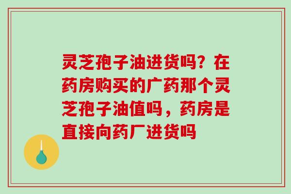 灵芝孢子油进货吗?在药房购买的广药那个灵芝孢子油值吗,药房是直接向药厂进货吗-第1张图片-破壁灵芝孢子粉研究指南 灵芝孢子油进货吗?在药房购买的广药那个灵芝孢子油值吗,药房是直接向药厂进货吗-第1张图片-破壁灵芝孢子粉研究指南