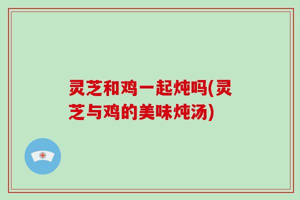 灵芝和鸡一起炖吗(灵芝与鸡的美味炖汤)-第1张图片-破壁灵芝孢子粉研究指南