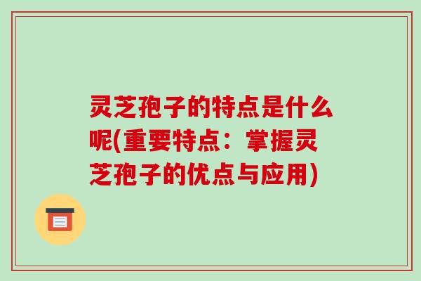 灵芝孢子的特点是什么呢(重要特点：掌握灵芝孢子的优点与应用)-第1张图片-破壁灵芝孢子粉研究指南