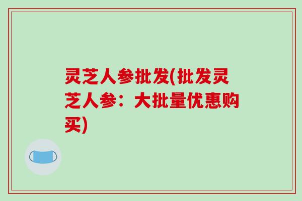 灵芝人参批发(批发灵芝人参:大批量优惠购买)-第1张图片-破壁灵芝孢子粉研究指南 灵芝人参批发(批发灵芝人参:大批量优惠购买)-第1张图片-破壁灵芝孢子粉研究指南