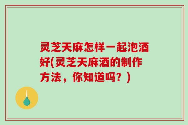灵芝天麻怎样一起泡酒好(灵芝天麻酒的制作方法,你知道吗?)-第1张图片-破壁灵芝孢子粉研究指南 灵芝天麻怎样一起泡酒好(灵芝天麻酒的制作方法,你知道吗?)-第1张图片-破壁灵芝孢子粉研究指南