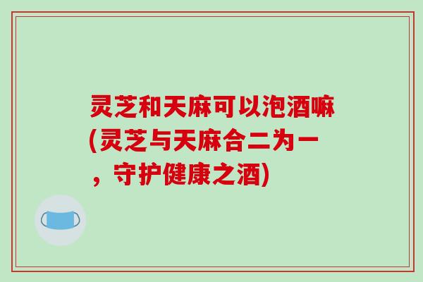 灵芝和天麻可以泡酒嘛(灵芝与天麻合二为一,守护健康之酒)-第1张图片-破壁灵芝孢子粉研究指南 灵芝和天麻可以泡酒嘛(灵芝与天麻合二为一,守护健康之酒)-第1张图片-破壁灵芝孢子粉研究指南