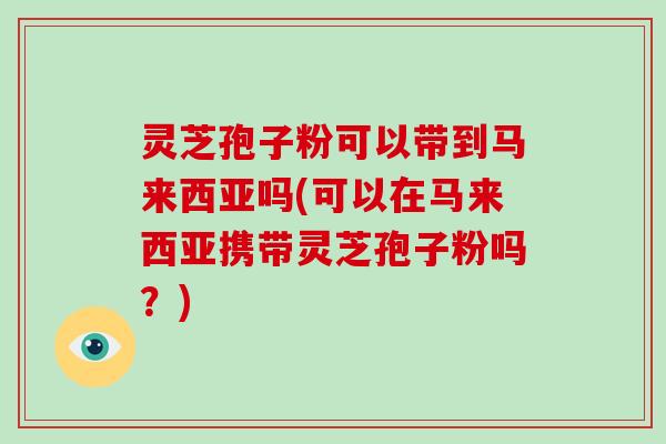灵芝孢子粉可以带到马来西亚吗(可以在马来西亚携带灵芝孢子粉吗？)-第1张图片-破壁灵芝孢子粉研究指南