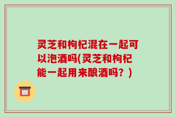 灵芝和枸杞混在一起可以泡酒吗(灵芝和枸杞能一起用来酿酒吗?)-第1张图片-破壁灵芝孢子粉研究指南 灵芝和枸杞混在一起可以泡酒吗(灵芝和枸杞能一起用来酿酒吗?)-第1张图片-破壁灵芝孢子粉研究指南