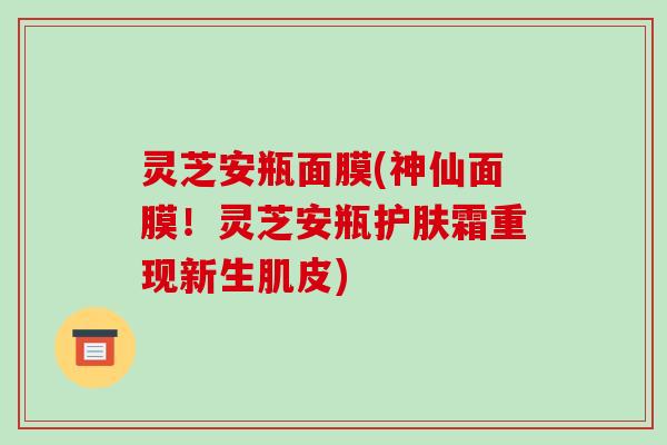 灵芝安瓶面膜(神仙面膜!灵芝安瓶护肤霜重现新生肌皮)-第1张图片-破壁灵芝孢子粉研究指南 灵芝安瓶面膜(神仙面膜!灵芝安瓶护肤霜重现新生肌皮)-第1张图片-破壁灵芝孢子粉研究指南