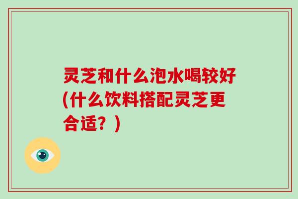 灵芝和什么泡水喝较好(什么饮料搭配灵芝更合适？)-第1张图片-破壁灵芝孢子粉研究指南