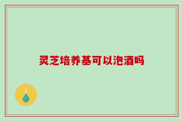 灵芝培养基可以泡酒吗-第1张图片-破壁灵芝孢子粉研究指南