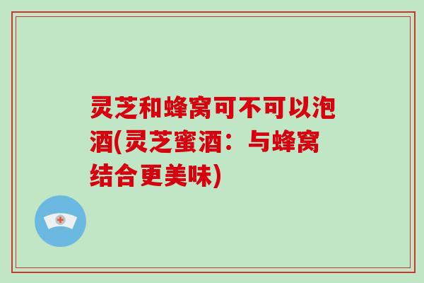 灵芝和蜂窝可不可以泡酒(灵芝蜜酒:与蜂窝结合更美味)-第1张图片-破壁灵芝孢子粉研究指南 灵芝和蜂窝可不可以泡酒(灵芝蜜酒:与蜂窝结合更美味)-第1张图片-破壁灵芝孢子粉研究指南