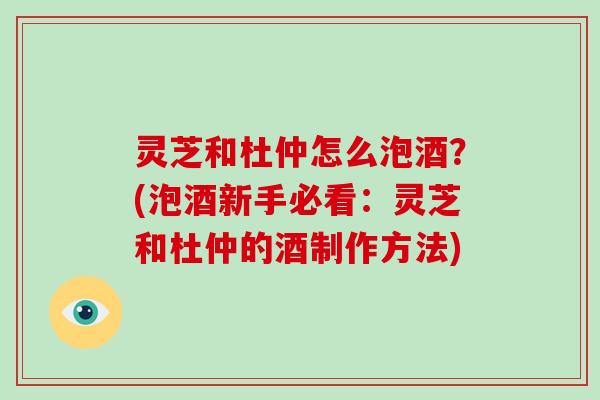 灵芝和杜仲怎么泡酒?(泡酒新手必看:灵芝和杜仲的酒制作方法)-第1张图片-破壁灵芝孢子粉研究指南 灵芝和杜仲怎么泡酒?(泡酒新手必看:灵芝和杜仲的酒制作方法)-第1张图片-破壁灵芝孢子粉研究指南