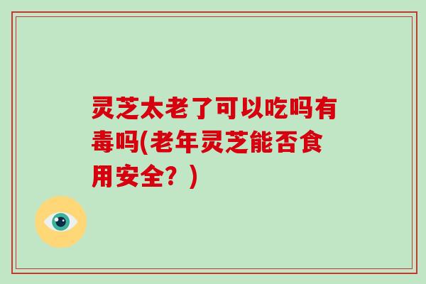 灵芝太老了可以吃吗有毒吗(老年灵芝能否食用安全？)-第1张图片-破壁灵芝孢子粉研究指南
