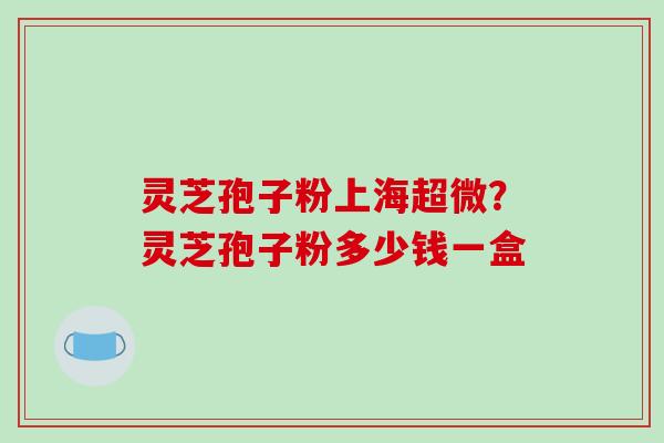 灵芝孢子粉上海超微？灵芝孢子粉多少钱一盒-第1张图片-破壁灵芝孢子粉研究指南