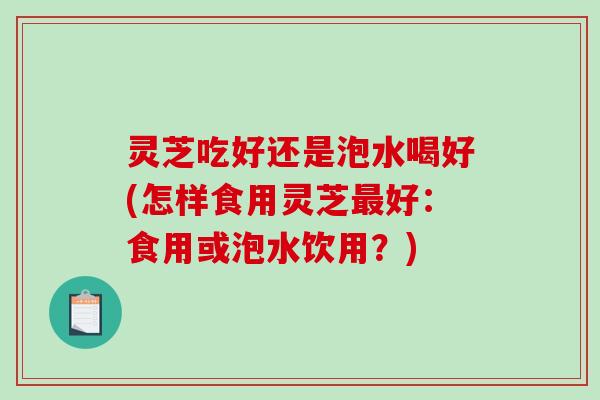 灵芝吃好还是泡水喝好(怎样食用灵芝最好：食用或泡水饮用？)-第1张图片-破壁灵芝孢子粉研究指南