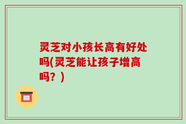 灵芝对小孩长高有好处吗(灵芝能让孩子增高吗？)-第1张图片-破壁灵芝孢子粉研究指南