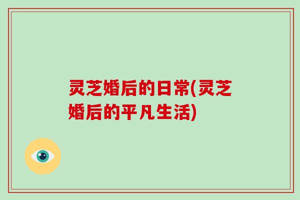 灵芝婚后的日常(灵芝婚后的平凡生活)-第1张图片-破壁灵芝孢子粉研究指南 灵芝婚后的日常(灵芝婚后的平凡生活)-第1张图片-破壁灵芝孢子粉研究指南