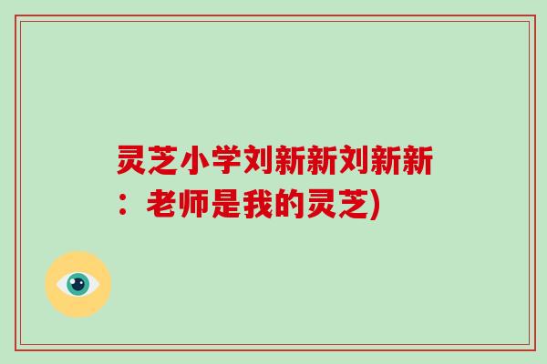 灵芝小学刘新新刘新新：老师是我的灵芝)-第1张图片-破壁灵芝孢子粉研究指南