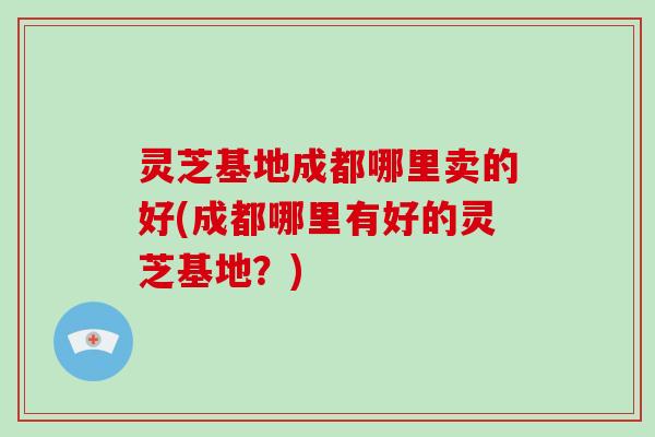 灵芝基地成都哪里卖的好(成都哪里有好的灵芝基地？)-第1张图片-破壁灵芝孢子粉研究指南