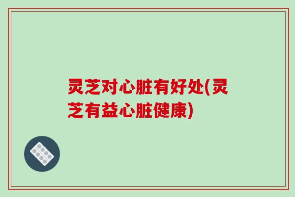 灵芝对心脏有好处(灵芝有益心脏健康)-第1张图片-破壁灵芝孢子粉研究指南 灵芝对心脏有好处(灵芝有益心脏健康)-第1张图片-破壁灵芝孢子粉研究指南