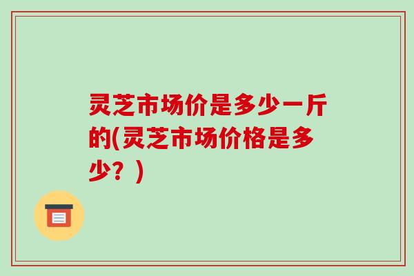 灵芝市场价是多少一斤的(灵芝市场价格是多少?)-第1张图片-破壁灵芝孢子粉研究指南 灵芝市场价是多少一斤的(灵芝市场价格是多少?)-第1张图片-破壁灵芝孢子粉研究指南