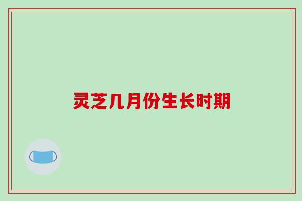 灵芝几月份生长时期-第1张图片-破壁灵芝孢子粉研究指南