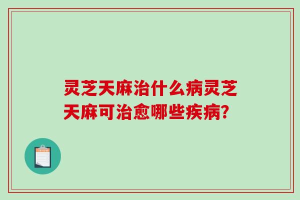 灵芝天麻治什么病灵芝天麻可治愈哪些疾病？-第1张图片-破壁灵芝孢子粉研究指南