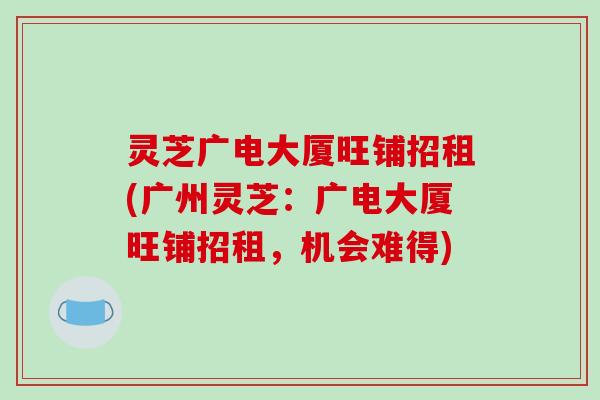 灵芝广电大厦旺铺招租(广州灵芝:广电大厦旺铺招租,机会难得)-第1张图片-破壁灵芝孢子粉研究指南 灵芝广电大厦旺铺招租(广州灵芝:广电大厦旺铺招租,机会难得)-第1张图片-破壁灵芝孢子粉研究指南