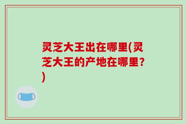 灵芝大王出在哪里(灵芝大王的产地在哪里?)-第1张图片-破壁灵芝孢子粉研究指南 灵芝大王出在哪里(灵芝大王的产地在哪里?)-第1张图片-破壁灵芝孢子粉研究指南