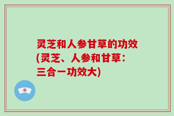 灵芝和人参甘草的功效(灵芝、人参和甘草：三合一功效大)-第1张图片-破壁灵芝孢子粉研究指南