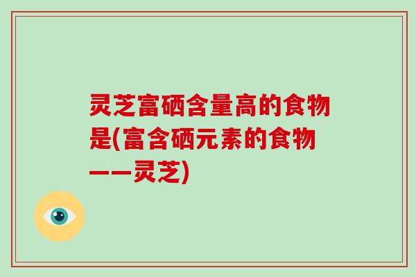 灵芝富硒含量高的食物是(富含硒元素的食物——灵芝)-第1张图片-破壁灵芝孢子粉研究指南 灵芝富硒含量高的食物是(富含硒元素的食物——灵芝)-第1张图片-破壁灵芝孢子粉研究指南