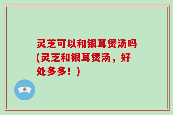 灵芝可以和银耳煲汤吗(灵芝和银耳煲汤,好处多多!)-第1张图片-破壁灵芝孢子粉研究指南 灵芝可以和银耳煲汤吗(灵芝和银耳煲汤,好处多多!)-第1张图片-破壁灵芝孢子粉研究指南