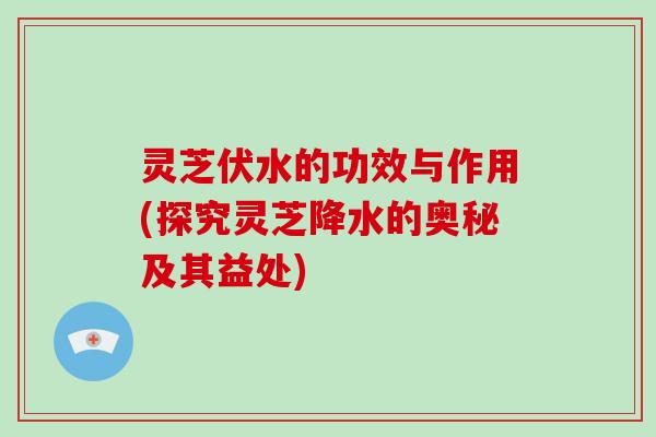 灵芝伏水的功效与作用(探究灵芝降水的奥秘及其益处)-第1张图片-破壁灵芝孢子粉研究指南