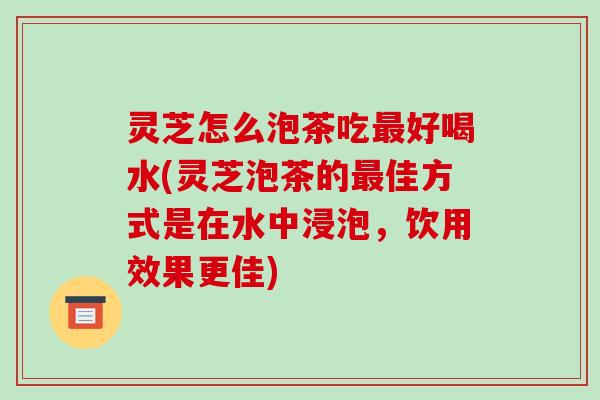 灵芝怎么泡茶吃最好喝水(灵芝泡茶的最佳方式是在水中浸泡，饮用效果更佳)-第1张图片-破壁灵芝孢子粉研究指南