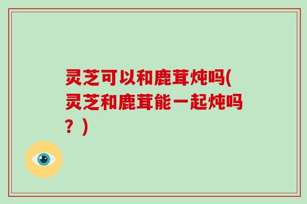 灵芝可以和鹿茸炖吗(灵芝和鹿茸能一起炖吗?)-第1张图片-破壁灵芝孢子粉研究指南 灵芝可以和鹿茸炖吗(灵芝和鹿茸能一起炖吗?)-第1张图片-破壁灵芝孢子粉研究指南