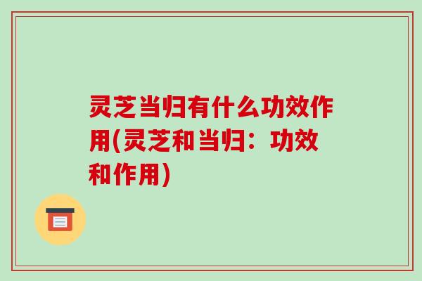 灵芝当归有什么功效作用(灵芝和当归:功效和作用)-第1张图片-破壁灵芝孢子粉研究指南 灵芝当归有什么功效作用(灵芝和当归:功效和作用)-第1张图片-破壁灵芝孢子粉研究指南