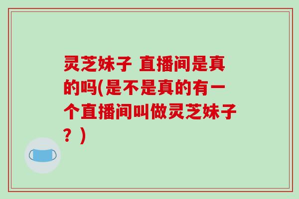 灵芝妹子 直播间是真的吗(是不是真的有一个直播间叫做灵芝妹子?)-第1张图片-破壁灵芝孢子粉研究指南 灵芝妹子 直播间是真的吗(是不是真的有一个直播间叫做灵芝妹子?)-第1张图片-破壁灵芝孢子粉研究指南