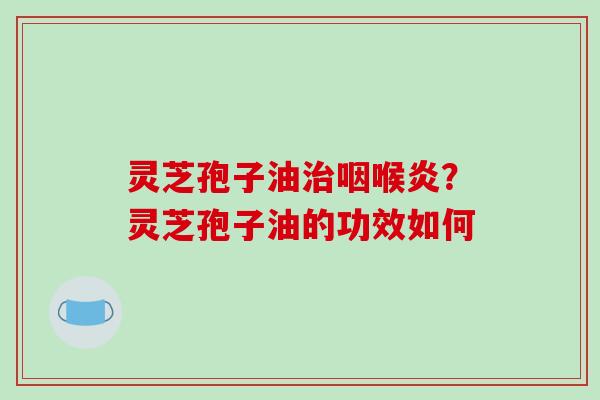 灵芝孢子油治咽喉炎？灵芝孢子油的功效如何-第1张图片-破壁灵芝孢子粉研究指南