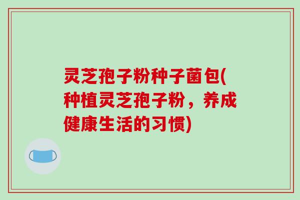 灵芝孢子粉种子菌包(种植灵芝孢子粉，养成健康生活的习惯)-第1张图片-破壁灵芝孢子粉研究指南