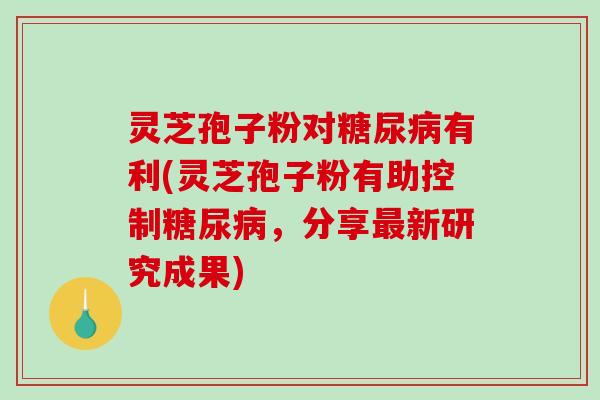 灵芝孢子粉对糖尿病有利(灵芝孢子粉有助控制糖尿病,分享最新研究成果)-第1张图片-破壁灵芝孢子粉研究指南 灵芝孢子粉对糖尿病有利(灵芝孢子粉有助控制糖尿病,分享最新研究成果)-第1张图片-破壁灵芝孢子粉研究指南
