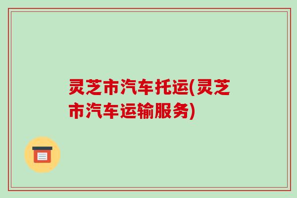 灵芝市汽车托运(灵芝市汽车运输服务)-第1张图片-破壁灵芝孢子粉研究指南 灵芝市汽车托运(灵芝市汽车运输服务)-第1张图片-破壁灵芝孢子粉研究指南