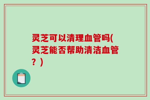 灵芝可以清理血管吗(灵芝能否帮助清洁血管?)-第1张图片-破壁灵芝孢子粉研究指南 灵芝可以清理血管吗(灵芝能否帮助清洁血管?)-第1张图片-破壁灵芝孢子粉研究指南