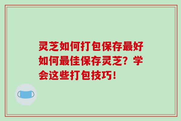 灵芝如何打包保存最好如何最佳保存灵芝？学会这些打包技巧！-第1张图片-破壁灵芝孢子粉研究指南
