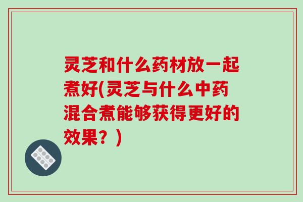 灵芝和什么药材放一起煮好(灵芝与什么中药混合煮能够获得更好的效果?)-第1张图片-破壁灵芝孢子粉研究指南 灵芝和什么药材放一起煮好(灵芝与什么中药混合煮能够获得更好的效果?)-第1张图片-破壁灵芝孢子粉研究指南