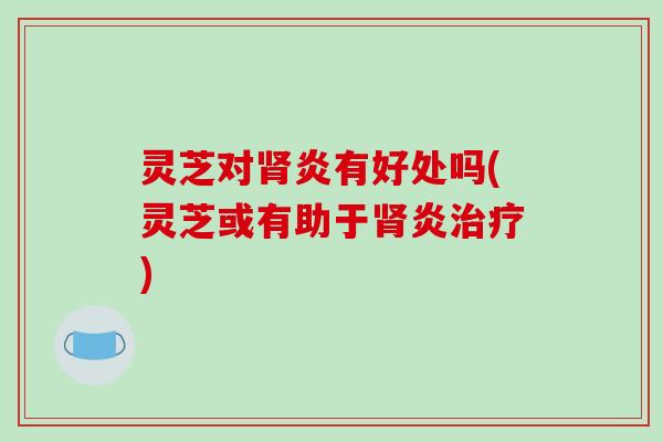 灵芝对肾炎有好处吗(灵芝或有助于肾炎治疗)-第1张图片-破壁灵芝孢子粉研究指南 灵芝对肾炎有好处吗(灵芝或有助于肾炎治疗)-第1张图片-破壁灵芝孢子粉研究指南