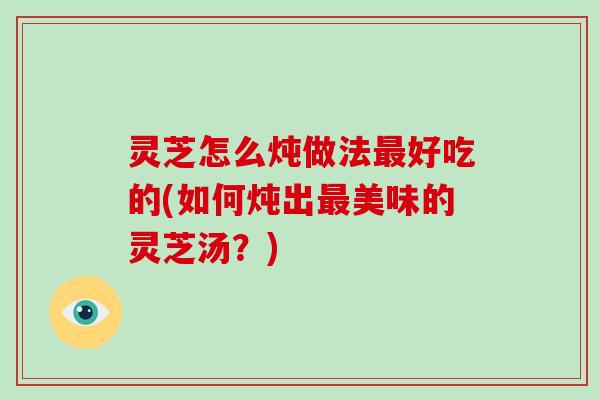灵芝怎么炖做法最好吃的(如何炖出最美味的灵芝汤?)-第1张图片-破壁灵芝孢子粉研究指南 灵芝怎么炖做法最好吃的(如何炖出最美味的灵芝汤?)-第1张图片-破壁灵芝孢子粉研究指南