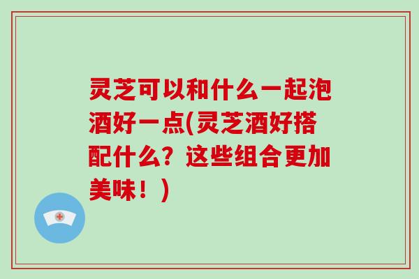 灵芝可以和什么一起泡酒好一点(灵芝酒好搭配什么？这些组合更加美味！)-第1张图片-破壁灵芝孢子粉研究指南