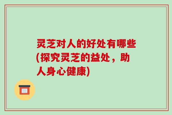 灵芝对人的好处有哪些(探究灵芝的益处,助人身心健康)-第1张图片-破壁灵芝孢子粉研究指南 灵芝对人的好处有哪些(探究灵芝的益处,助人身心健康)-第1张图片-破壁灵芝孢子粉研究指南